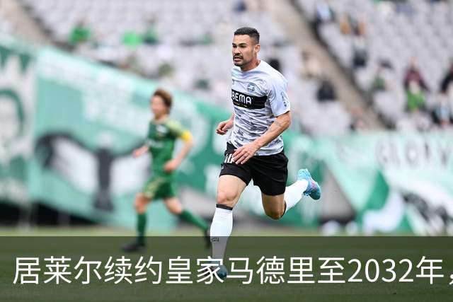 居莱尔续约皇家马德里至2032年，皇马将与贝林厄姆谈合同